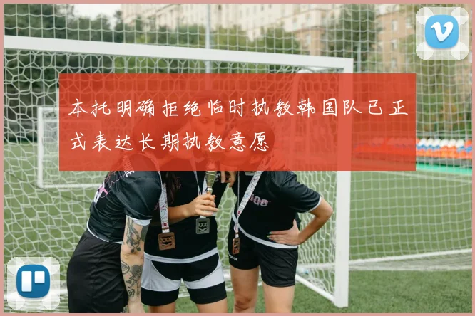 本托明确拒绝临时执教韩国队已正式表达长期执教意愿