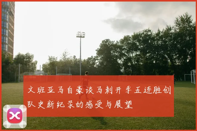 文班亚马自豪谈马刺开季五连胜创队史新纪录的感受与展望