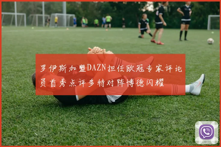 罗伊斯加盟DAZN担任欧冠专家评论员首秀点评多特对阵博德闪耀