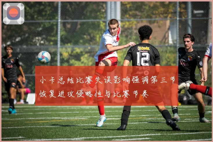 小卡总结比赛失误影响强调第三节恢复进攻侵略性与比赛节奏