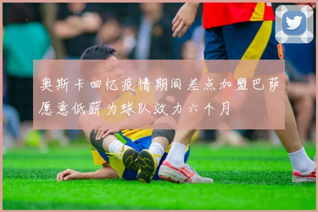 奥斯卡回忆疫情期间差点加盟巴萨愿意低薪为球队效力六个月