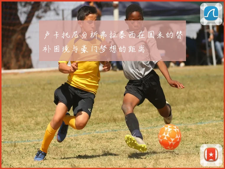 卢卡托尼分析弗拉泰西在国米的替补困境与豪门梦想的距离