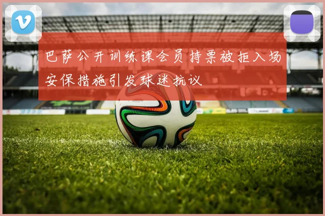 巴萨公开训练课会员持票被拒入场安保措施引发球迷抗议