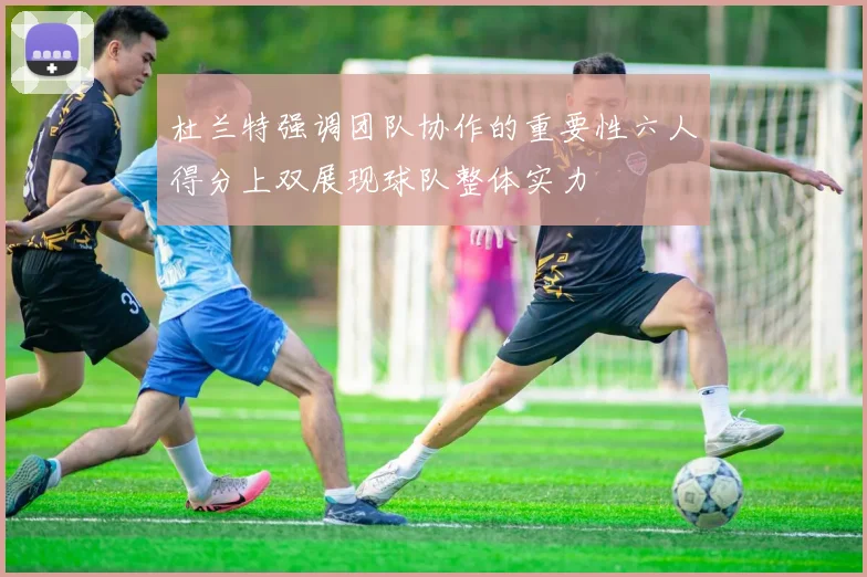 杜兰特强调团队协作的重要性六人得分上双展现球队整体实力