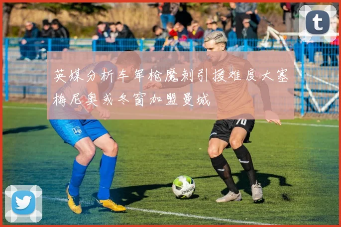 英媒分析车军枪魔刺引援难度大塞梅尼奥或冬窗加盟曼城