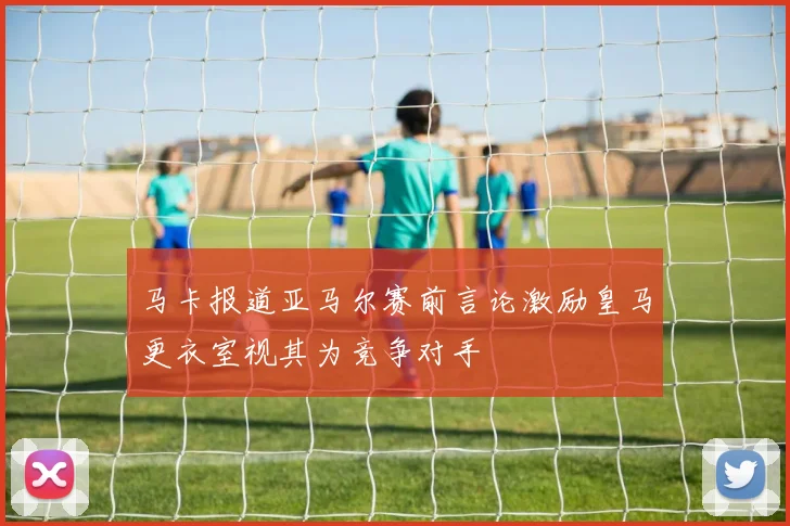 马卡报道亚马尔赛前言论激励皇马更衣室视其为竞争对手