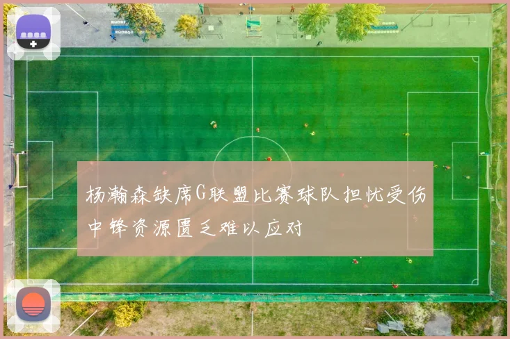 杨瀚森缺席G联盟比赛球队担忧受伤中锋资源匮乏难以应对